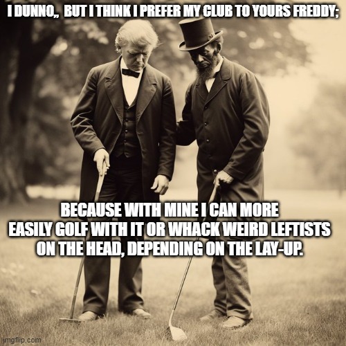 Trump and Frederick Douglas go golfing. | I DUNNO,,  BUT I THINK I PREFER MY CLUB TO YOURS FREDDY;; BECAUSE WITH MINE I CAN MORE EASILY GOLF WITH IT OR WHACK WEIRD LEFTISTS ON THE HEAD, DEPENDING ON THE LAY-UP. | image tagged in yep | made w/ Imgflip meme maker