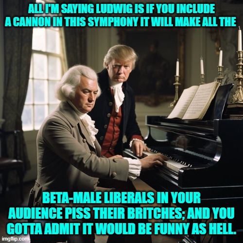 So that's where he got the idea! | ALL I'M SAYING LUDWIG IS IF YOU INCLUDE A CANNON IN THIS SYMPHONY IT WILL MAKE ALL THE; BETA-MALE LIBERALS IN YOUR AUDIENCE PISS THEIR BRITCHES; AND YOU GOTTA ADMIT IT WOULD BE FUNNY AS HELL. | image tagged in yep | made w/ Imgflip meme maker