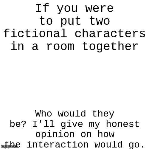 If you were to put two fictional characters in a room together; Who would they be? I'll give my honest opinion on how the interaction would go. | image tagged in blank white template,question | made w/ Imgflip meme maker