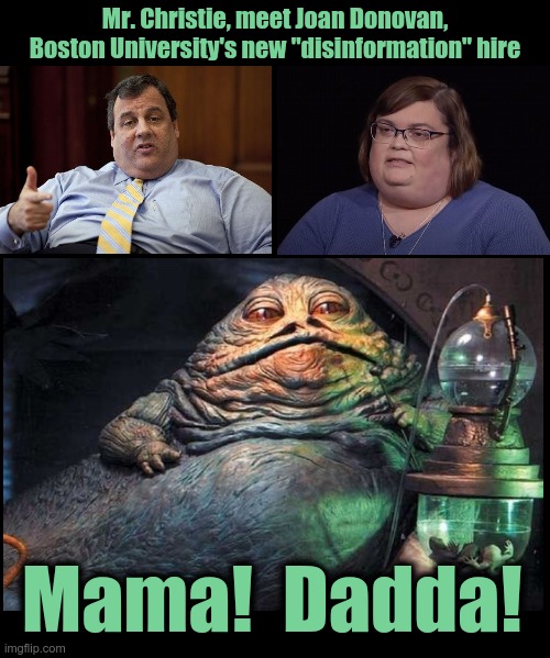 Hunter's laptop was planted, and Jabba is a brain surgeon that spawned from pond scum as a result of global warming | Mr. Christie, meet Joan Donovan, Boston University's new "disinformation" hire; Mama!  Dadda! | image tagged in blank black template,chris christie,joan donovan,jabba the hutt,global warming | made w/ Imgflip meme maker