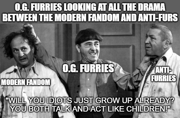 There's a reason we don't associate with either of you! | O.G. FURRIES LOOKING AT ALL THE DRAMA
BETWEEN THE MODERN FANDOM AND ANTI-FURS; O.G. FURRIES; ANTI- FURRIES; MODERN FANDOM; "WILL YOU IDIOTS JUST GROW UP ALREADY?
YOU BOTH TALK AND ACT LIKE CHILDREN!" | image tagged in three stooges | made w/ Imgflip meme maker
