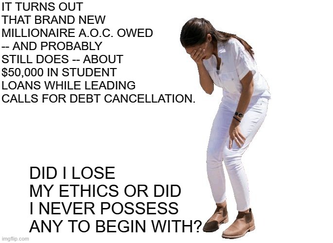 It's a question only ethically ambiguous leftists can answer. | IT TURNS OUT THAT BRAND NEW MILLIONAIRE A.O.C. OWED -- AND PROBABLY STILL DOES -- ABOUT $50,000 IN STUDENT LOANS WHILE LEADING CALLS FOR DEBT CANCELLATION. DID I LOSE MY ETHICS OR DID I NEVER POSSESS ANY TO BEGIN WITH? | image tagged in aoc cries | made w/ Imgflip meme maker