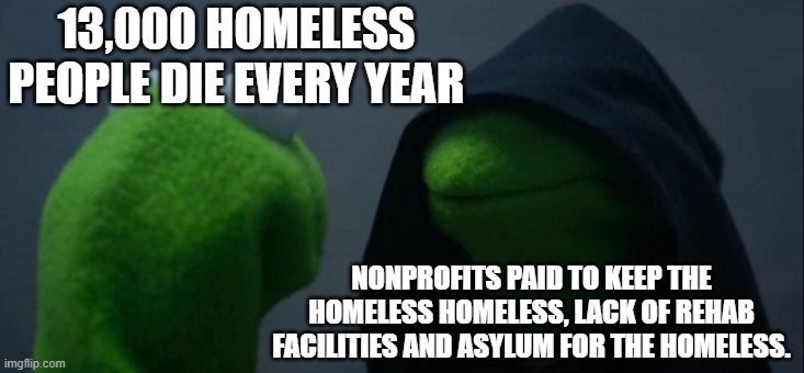 Evil Kermit | 13,000 HOMELESS PEOPLE DIE EVERY YEAR; NONPROFITS PAID TO KEEP THE HOMELESS HOMELESS, LACK OF REHAB FACILITIES AND ASYLUM FOR THE HOMELESS. | image tagged in memes,evil kermit | made w/ Imgflip meme maker