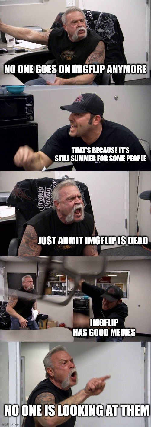 Imgflip kinda died during the summer :/ | NO ONE GOES ON IMGFLIP ANYMORE; THAT'S BECAUSE IT'S STILL SUMMER FOR SOME PEOPLE; JUST ADMIT IMGFLIP IS DEAD; IMGFLIP HAS GOOD MEMES; NO ONE IS LOOKING AT THEM | image tagged in memes,american chopper argument | made w/ Imgflip meme maker