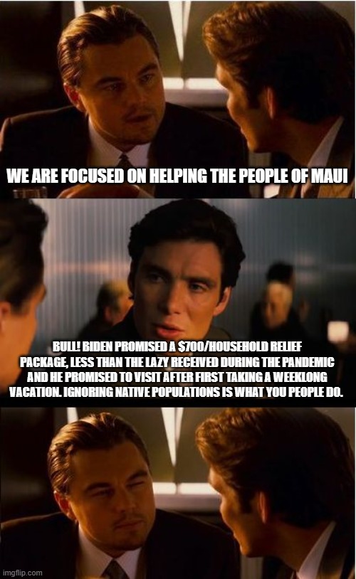 Ignoring native populations is what you people do. | WE ARE FOCUSED ON HELPING THE PEOPLE OF MAUI; BULL! BIDEN PROMISED A $700/HOUSEHOLD RELIEF PACKAGE, LESS THAN THE LAZY RECEIVED DURING THE PANDEMIC AND HE PROMISED TO VISIT AFTER FIRST TAKING A WEEKLONG VACATION. IGNORING NATIVE POPULATIONS IS WHAT YOU PEOPLE DO. | image tagged in memes,inception,maui,democrat hypocrisy,biden doesn't care,maui land grab | made w/ Imgflip meme maker