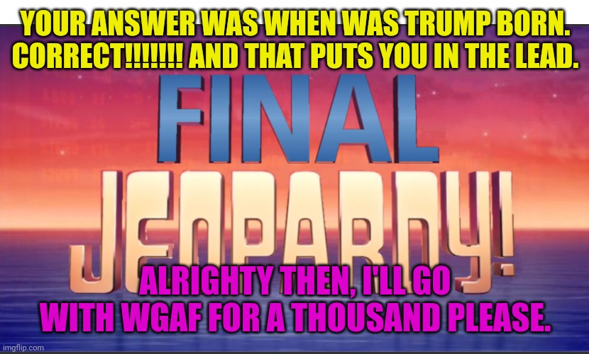 Trump | YOUR ANSWER WAS WHEN WAS TRUMP BORN. CORRECT!!!!!!! AND THAT PUTS YOU IN THE LEAD. ALRIGHTY THEN, I'LL GO WITH WGAF FOR A THOUSAND PLEASE. | image tagged in funny | made w/ Imgflip meme maker