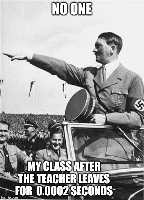 Nazi Salute | NO ONE; MY CLASS AFTER THE TEACHER LEAVES FOR  0.0002 SECONDS | image tagged in nazi salute | made w/ Imgflip meme maker