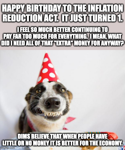 The Green New Deal was renamed to The Inflation Reduction Act.  It includes massive spending and a tax increase for everyone. | HAPPY BIRTHDAY TO THE INFLATION REDUCTION ACT.  IT JUST TURNED 1. I FEEL SO MUCH BETTER CONTINUING TO PAY FAR TOO MUCH FOR EVERYTHING.  I MEAN, WHAT DID I NEED ALL OF THAT "EXTRA" MONEY FOR ANYWAY? DIMS BELIEVE THAT WHEN PEOPLE HAVE LITTLE OR NO MONEY IT IS BETTER FOR THE ECONOMY. | image tagged in birthday dog,economic illiterates,modern monetary theory,equality means equally poor | made w/ Imgflip meme maker