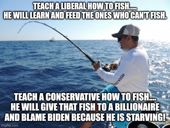 Teaching how to fish | TEACH A LIBERAL HOW TO FISH.....
HE WILL LEARN AND FEED THE ONES WHO CAN'T FISH. TEACH A CONSERVATIVE HOW TO FISH....
HE WILL GIVE THAT FISH TO A BILLIONAIRE AND BLAME BIDEN BECAUSE HE IS STARVING! | image tagged in conservative,democrat,liberal,republican,trump,biden | made w/ Imgflip meme maker