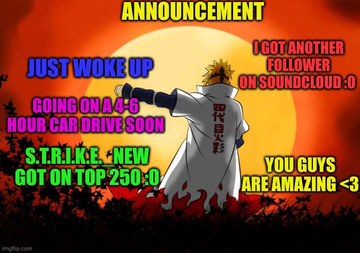 announcement of Aug 17 | ANNOUNCEMENT; I GOT ANOTHER FOLLOWER ON SOUNDCLOUD :0; JUST WOKE UP; GOING ON A 4-6 HOUR CAR DRIVE SOON; S.T.R.I.K.E._NEW GOT ON TOP 250 :0; YOU GUYS ARE AMAZING <3 | image tagged in announcement,anime | made w/ Imgflip meme maker