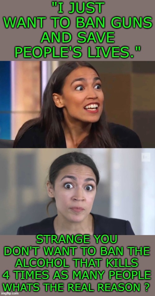 i don't think they are telling us the truth | "I JUST WANT TO BAN GUNS AND SAVE PEOPLE'S LIVES."; STRANGE YOU DON'T WANT TO BAN THE ALCOHOL THAT KILLS 4 TIMES AS MANY PEOPLE; WHATS THE REAL REASON ? | image tagged in crazy aoc,crazy alexandria ocasio-cortez | made w/ Imgflip meme maker