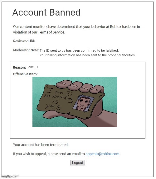 Insert Title Here | Account Banned; IDK; The ID sent to us has been confirmed to be falsified. Your billing information has been sent to the proper authorities. Fake ID | image tagged in moderation system,roblox,banned from roblox,i am 21 so drinking is yes | made w/ Imgflip meme maker