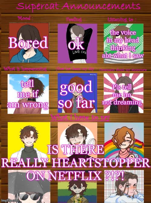 I just saw a category of icons named "Heartstopper" while creating an account omggggggggggg | Bored; ok; the voice in my head thinking abt what i saw; tell me if am wrong; good so far; Pls tell me im not dreaming; IS THERE REALLY HEARTSTOPPER ON NETFLIX ?!?! | image tagged in supercat new announcement template,lgbtq,gay,netflix | made w/ Imgflip meme maker