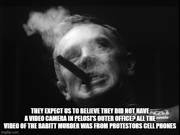 General Ripper (Dr. Strangelove) | THEY EXPECT US TO BELIEVE THEY DID NOT HAVE A VIDEO CAMERA IN PELOSI'S OUTER OFFICE? ALL THE VIDEO OF THE BABITT MURDER WAS FROM PROTESTORS  | image tagged in general ripper dr strangelove | made w/ Imgflip meme maker