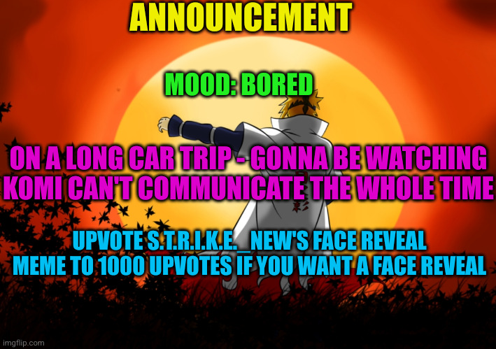 2nd announcement of August 17 | ANNOUNCEMENT; MOOD: BORED; ON A LONG CAR TRIP - GONNA BE WATCHING KOMI CAN'T COMMUNICATE THE WHOLE TIME; UPVOTE S.T.R.I.K.E._NEW'S FACE REVEAL MEME TO 1000 UPVOTES IF YOU WANT A FACE REVEAL | image tagged in anime,announcement | made w/ Imgflip meme maker