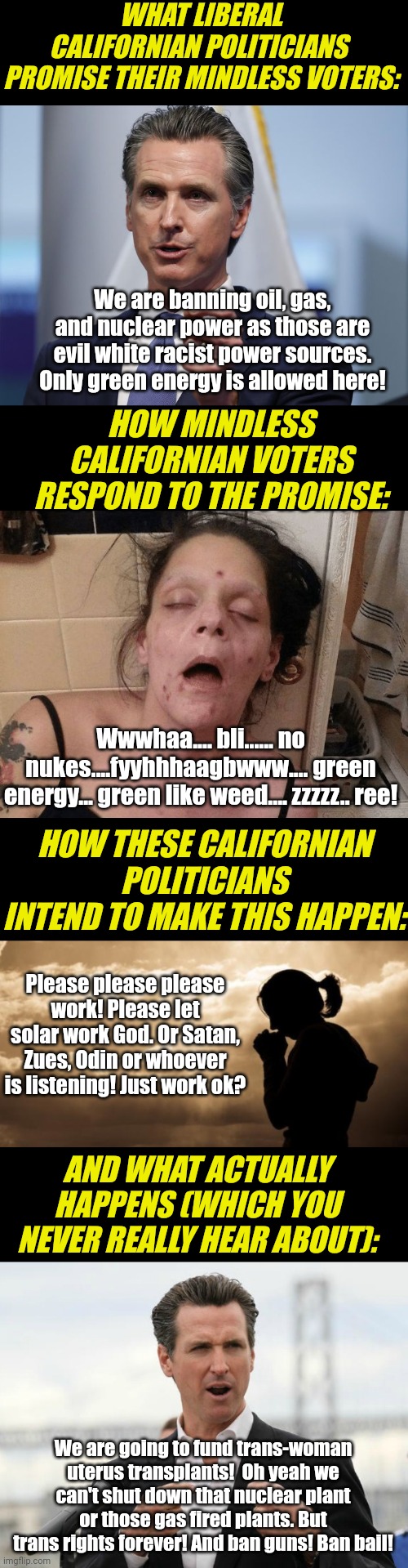 Oh silly California. Showing the universe what NOT to do again..... | WHAT LIBERAL CALIFORNIAN POLITICIANS  PROMISE THEIR MINDLESS VOTERS:; We are banning oil, gas, and nuclear power as those are evil white racist power sources. Only green energy is allowed here! HOW MINDLESS CALIFORNIAN VOTERS RESPOND TO THE PROMISE:; Wwwhaa.... bli...... no nukes....fyyhhhaagbwww.... green energy... green like weed.... zzzzz.. ree! HOW THESE CALIFORNIAN POLITICIANS INTEND TO MAKE THIS HAPPEN:; Please please please work! Please let solar work God. Or Satan, Zues, Odin or whoever is listening! Just work ok? AND WHAT ACTUALLY HAPPENS (WHICH YOU NEVER REALLY HEAR ABOUT):; We are going to fund trans-woman uterus transplants!  Oh yeah we can't shut down that nuclear plant or those gas fired plants. But trans rights forever! And ban guns! Ban bail! | image tagged in gavin newsom shelter in place order,drug addict,woman praying,liberals,task failed successfully,power | made w/ Imgflip meme maker