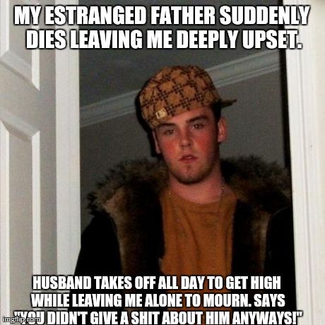 Scumbag Steve Meme | MY ESTRANGED FATHER SUDDENLY DIES LEAVING ME DEEPLY UPSET. HUSBAND TAKES OFF ALL DAY TO GET HIGH WHILE LEAVING ME ALONE TO MOURN. SAYS "YOU  | image tagged in memes,scumbag steve,AdviceAnimals | made w/ Imgflip meme maker