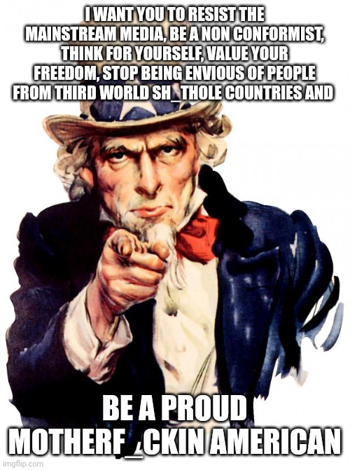 Uncle Sam Meme | I WANT YOU TO RESIST THE MAINSTREAM MEDIA, BE A NON CONFORMIST, THINK FOR YOURSELF, VALUE YOUR FREEDOM, STOP BEING ENVIOUS OF PEOPLE FROM THIRD WORLD SH_THOLE COUNTRIES AND; BE A PROUD MOTHERF_CKIN AMERICAN | image tagged in memes,uncle sam | made w/ Imgflip meme maker