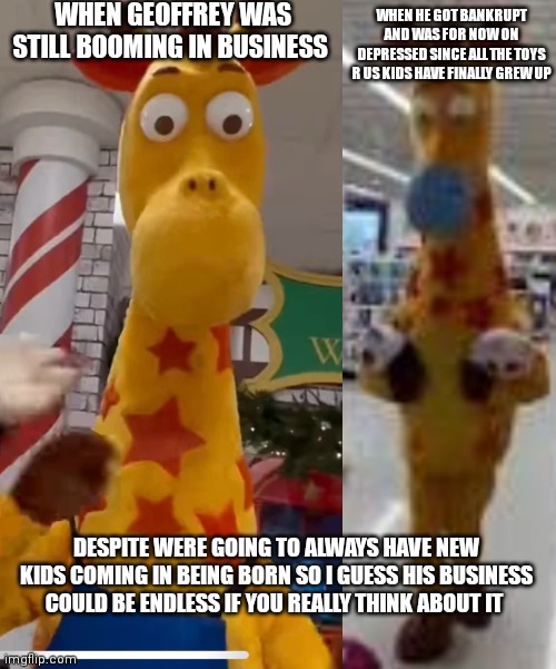 A rare piece of footage of a giraffe name Geoffrey going from happy to sad | WHEN GEOFFREY WAS STILL BOOMING IN BUSINESS; WHEN HE GOT BANKRUPT AND WAS FOR NOW ON DEPRESSED SINCE ALL THE TOYS R US KIDS HAVE FINALLY GREW UP; DESPITE WERE GOING TO ALWAYS HAVE NEW KIDS COMING IN BEING BORN SO I GUESS HIS BUSINESS COULD BE ENDLESS IF YOU REALLY THINK ABOUT IT | image tagged in funny memes,depressed memes,mems,geoffrey the giraffe,toy's r us went bankrupt,depressing story | made w/ Imgflip meme maker