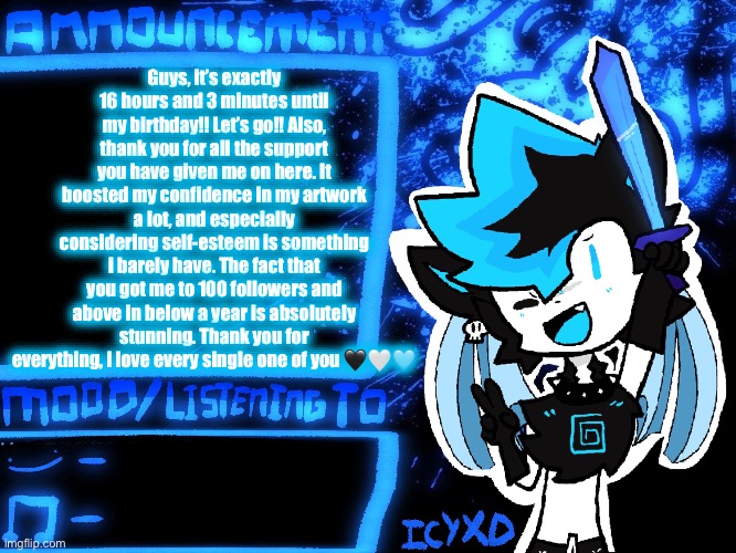 Thank you for everything. | Guys, it’s exactly 16 hours and 3 minutes until my birthday!! Let’s go!! Also, thank you for all the support you have given me on here. It boosted my confidence in my artwork a lot, and especially considering self-esteem is something i barely have. The fact that you got me to 100 followers and above in below a year is absolutely stunning. Thank you for everything, i love every single one of you 🖤🤍🩵 | image tagged in icyxd official announcement template | made w/ Imgflip meme maker
