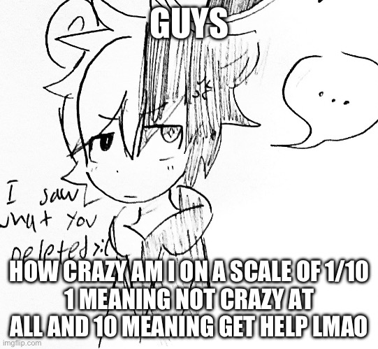 Go on ;) | GUYS; HOW CRAZY AM I ON A SCALE OF 1/10
1 MEANING NOT CRAZY AT ALL AND 10 MEANING GET HELP LMAO | image tagged in monokuma pissed off | made w/ Imgflip meme maker