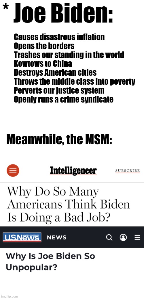 * Joe Biden:; Causes disastrous inflation
Opens the borders
Trashes our standing in the world
Kowtows to China
Destroys American cities
Throws the middle class into poverty
Perverts our justice system
Openly runs a crime syndicate; Meanwhile, the MSM: | image tagged in memes,mainstream media,joe biden,corruption,democrat,lies | made w/ Imgflip meme maker