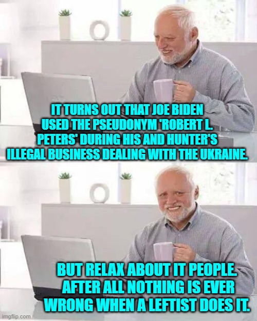 Go ahead leftists . . . tell us again that there is no Biden Crime Family. | IT TURNS OUT THAT JOE BIDEN USED THE PSEUDONYM 'ROBERT L. PETERS' DURING HIS AND HUNTER'S ILLEGAL BUSINESS DEALING WITH THE UKRAINE. BUT RELAX ABOUT IT PEOPLE.  AFTER ALL NOTHING IS EVER WRONG WHEN A LEFTIST DOES IT. | image tagged in hide the pain harold | made w/ Imgflip meme maker