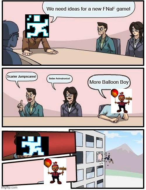 Boardroom Meeting Suggestion Meme | We need ideas for a new FNaF game! Scarier Jumpscares! Better Animatronics! More Balloon Boy | image tagged in memes,boardroom meeting suggestion | made w/ Imgflip meme maker
