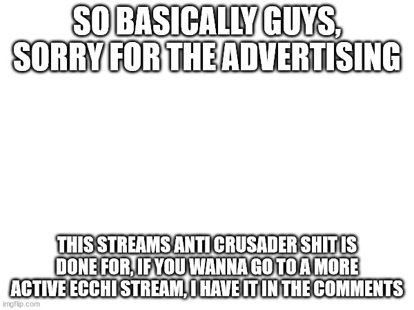 haha yes | SO BASICALLY GUYS, SORRY FOR THE ADVERTISING; THIS STREAMS ANTI CRUSADER SHIT IS DONE FOR, IF YOU WANNA GO TO A MORE ACTIVE ECCHI STREAM, I HAVE IT IN THE COMMENTS | image tagged in advertising | made w/ Imgflip meme maker