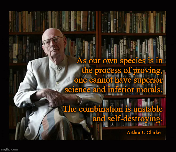 Arthur C  Clarfke on morals and science | As our own species is in
the process of proving,
one cannot have superior
science and inferior morals.
 
The combination is unstable
and self-destroying. Arthur C Clarke | image tagged in arthur c clarke,morals,science | made w/ Imgflip meme maker
