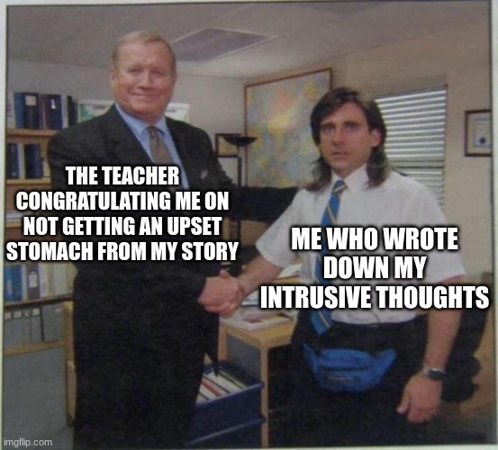 title here | THE TEACHER CONGRATULATING ME ON NOT GETTING AN UPSET STOMACH FROM MY STORY; ME WHO WROTE DOWN MY INTRUSIVE THOUGHTS | image tagged in the office handshake | made w/ Imgflip meme maker