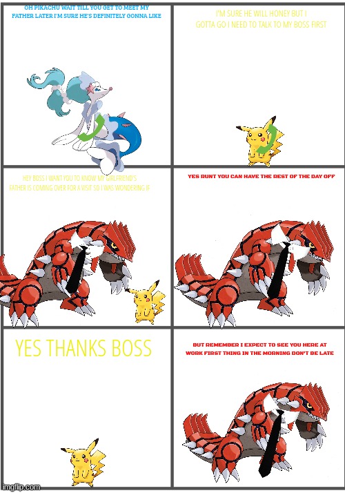 pikachu's boss | OH PIKACHU WAIT TILL YOU GET TO MEET MY FATHER LATER I'M SURE HE'S DEFINITELY GONNA LIKE; I'M SURE HE WILL HONEY BUT I GOTTA GO I NEED TO TALK TO MY BOSS FIRST; YES RUNT YOU CAN HAVE THE REST OF THE DAY OFF; HEY BOSS I WANT YOU TO KNOW MY GIRLFRIEND'S FATHER IS COMING OVER FOR A VISIT SO I WAS WONDERING IF; YES THANKS BOSS; BUT REMEMBER I EXPECT TO SEE YOU HERE AT WORK FIRST THING IN THE MORNING DON'T BE LATE | image tagged in blank comic panel 2x3,pokemon,boss | made w/ Imgflip meme maker