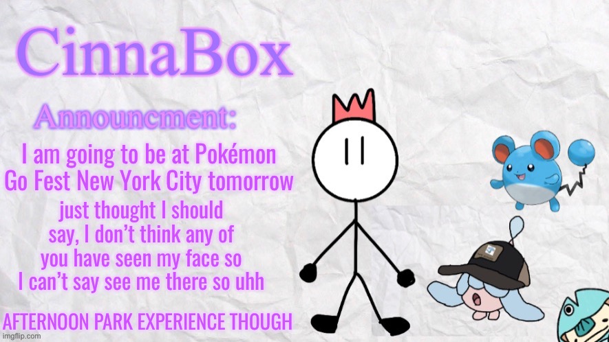 yeah | I am going to be at Pokémon Go Fest New York City tomorrow; just thought I should say, I don’t think any of you have seen my face so I can’t say see me there so uhh; AFTERNOON PARK EXPERIENCE THOUGH | image tagged in cinnabox announcment template | made w/ Imgflip meme maker