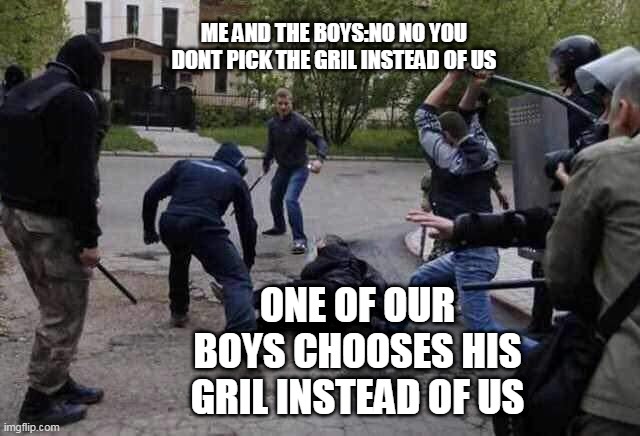 WAIT THE BOYS ARE THE KING | ME AND THE BOYS:NO NO YOU DONT PICK THE GRIL INSTEAD OF US; ONE OF OUR BOYS CHOOSES HIS GRIL INSTEAD OF US | image tagged in beat up,funny | made w/ Imgflip meme maker