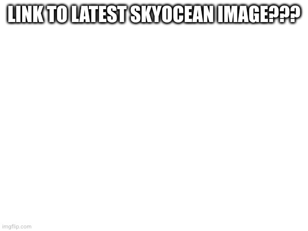 LINK TO LATEST SKYOCEAN IMAGE??? | made w/ Imgflip meme maker