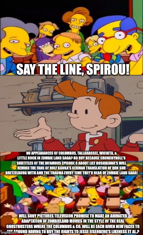 Even Spirou fans will compare Crunchyroll's subtitle of Zombie Land Saga to Rolf Kauka's translation of QRN sur Bretzelburg, too | SAY THE LINE, SPIROU! NO APPEARANCES OF COLUMBUS, TALLAHASSEE, WICHITA, & LITTLE ROCK IN ZOMBIE LAND SAGA? NO BUY BECAUSE CRUNCHYROLL'S SUBTITLES OF THE INFAMOUS EPISODE 8 ABOUT LILY HOSHIKAWA'S WILL REMIND THE FANS OF ROLF KAUKA'S GERMAN TRANSLATION OF QRN SUR BRETZELBURG WITH AND THE TRAUMA EVERY TIME THEY’D HEAR OF ZOMBIE LAND SAGA! WILL SONY PICTURES TELEVISION PROMISE TO MAKE AN ANIMATED ADAPTATION OF ZOMBIELAND MOVIES IN THE STYLE OF THE REAL GHOSTBUSTERS WHERE THE COLUMBUS & CO. WILL BE EACH GIVEN NEW FACES TO GET AROUND HAVING TO BUY THE RIGHTS TO JESSE EISENBERG'S LIKENESS ET AL.? | image tagged in say the line bart simpsons,zombies | made w/ Imgflip meme maker