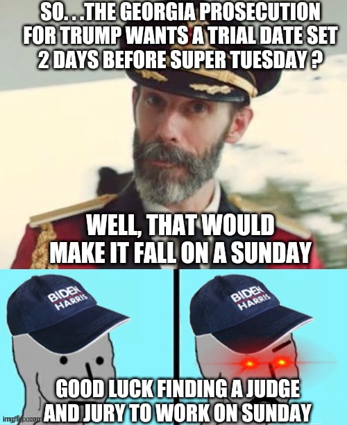 Leftist Logic for Futility | SO. . .THE GEORGIA PROSECUTION
 FOR TRUMP WANTS A TRIAL DATE SET 
2 DAYS BEFORE SUPER TUESDAY ? WELL, THAT WOULD MAKE IT FALL ON A SUNDAY; GOOD LUCK FINDING A JUDGE AND JURY TO WORK ON SUNDAY | image tagged in captain obvious,liberals,georgia,democrats,leftists,trump | made w/ Imgflip meme maker