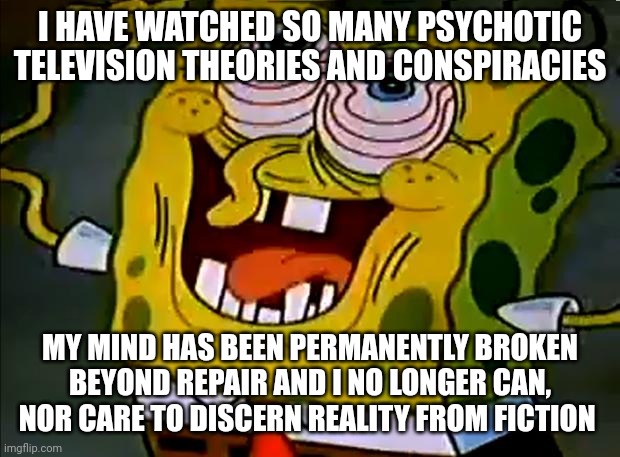 The theories have broken me | I HAVE WATCHED SO MANY PSYCHOTIC TELEVISION THEORIES AND CONSPIRACIES; MY MIND HAS BEEN PERMANENTLY BROKEN BEYOND REPAIR AND I NO LONGER CAN, NOR CARE TO DISCERN REALITY FROM FICTION | image tagged in musically insane spongebob,conspiracy theory,television,insanity,help me | made w/ Imgflip meme maker