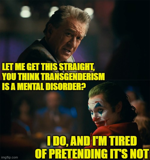 i'm tired of pretending it's not | LET ME GET THIS STRAIGHT,
YOU THINK TRANSGENDERISM IS A MENTAL DISORDER? I DO, AND I'M TIRED OF PRETENDING IT'S NOT | image tagged in i'm tired of pretending it's not | made w/ Imgflip meme maker