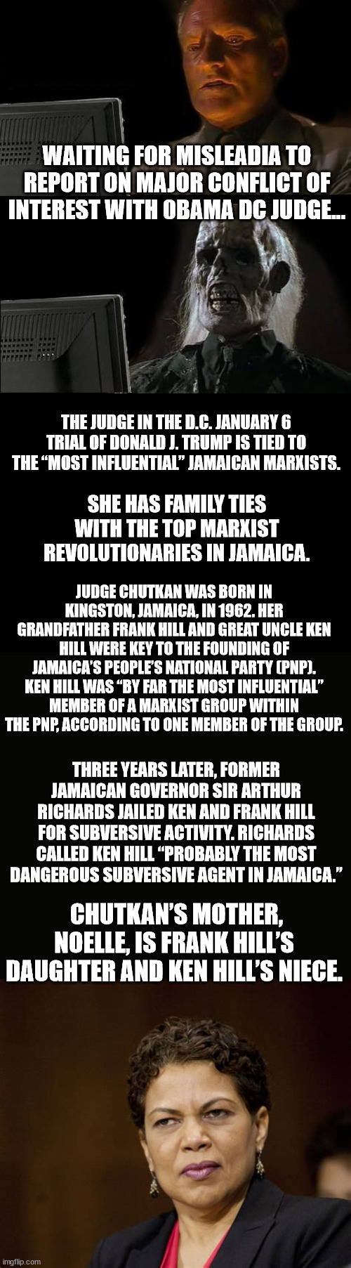Biased judge needs to recuse themselves... | WAITING FOR MISLEADIA TO REPORT ON MAJOR CONFLICT OF INTEREST WITH 0BAMA DC JUDGE... THE JUDGE IN THE D.C. JANUARY 6 TRIAL OF DONALD J. TRUMP IS TIED TO THE “MOST INFLUENTIAL” JAMAICAN MARXISTS. SHE HAS FAMILY TIES WITH THE TOP MARXIST REVOLUTIONARIES IN JAMAICA. JUDGE CHUTKAN WAS BORN IN KINGSTON, JAMAICA, IN 1962. HER GRANDFATHER FRANK HILL AND GREAT UNCLE KEN HILL WERE KEY TO THE FOUNDING OF JAMAICA’S PEOPLE’S NATIONAL PARTY (PNP). KEN HILL WAS “BY FAR THE MOST INFLUENTIAL” MEMBER OF A MARXIST GROUP WITHIN THE PNP, ACCORDING TO ONE MEMBER OF THE GROUP. THREE YEARS LATER, FORMER JAMAICAN GOVERNOR SIR ARTHUR RICHARDS JAILED KEN AND FRANK HILL FOR SUBVERSIVE ACTIVITY. RICHARDS CALLED KEN HILL “PROBABLY THE MOST DANGEROUS SUBVERSIVE AGENT IN JAMAICA.”; CHUTKAN’S MOTHER, NOELLE, IS FRANK HILL’S DAUGHTER AND KEN HILL’S NIECE. | image tagged in memes,i'll just wait here,blank black,communist,judge | made w/ Imgflip meme maker