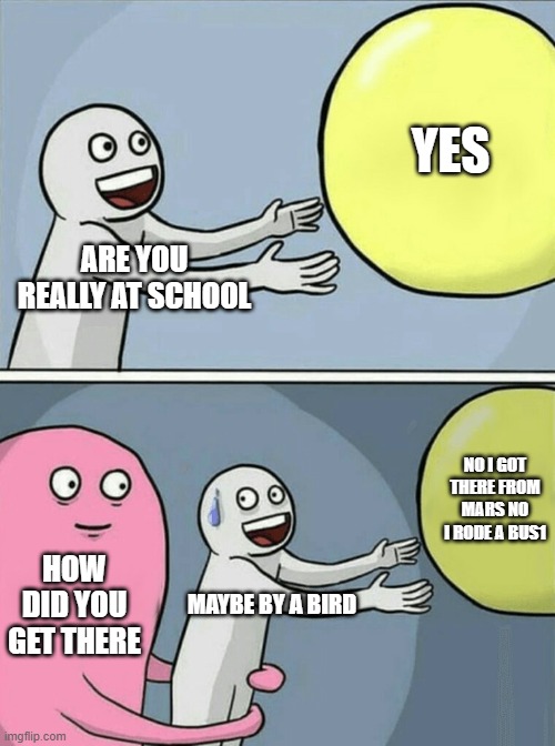 . | YES; ARE YOU REALLY AT SCHOOL; NO I GOT THERE FROM MARS NO I RODE A BUS1; HOW DID YOU GET THERE; MAYBE BY A BIRD | image tagged in memes,running away balloon | made w/ Imgflip meme maker