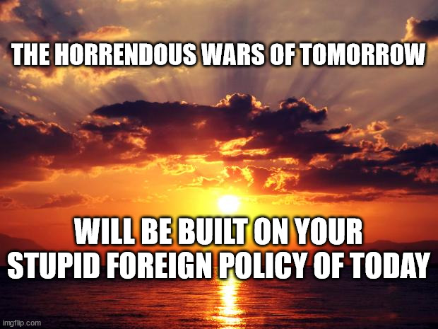 Sunset | THE HORRENDOUS WARS OF TOMORROW; WILL BE BUILT ON YOUR STUPID FOREIGN POLICY OF TODAY | image tagged in sunset | made w/ Imgflip meme maker