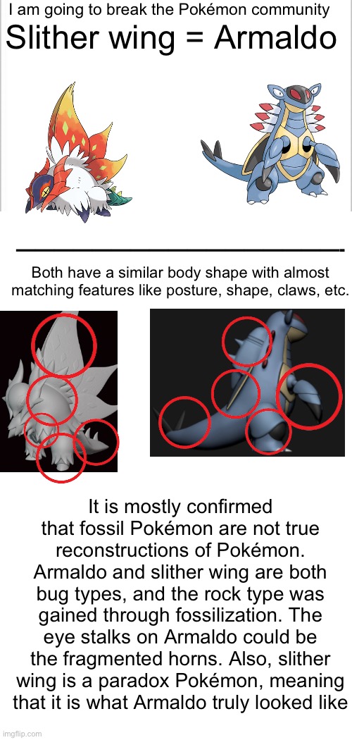 But that’s just a theory… A CONSPIRACY THEORY!! | I am going to break the Pokémon community; Slither wing = Armaldo; —————————————————-; Both have a similar body shape with almost matching features like posture, shape, claws, etc. It is mostly confirmed that fossil Pokémon are not true reconstructions of Pokémon. Armaldo and slither wing are both bug types, and the rock type was gained through fossilization. The eye stalks on Armaldo could be the fragmented horns. Also, slither wing is a paradox Pokémon, meaning that it is what Armaldo truly looked like | image tagged in white background,pokemon,conspiracy theory | made w/ Imgflip meme maker