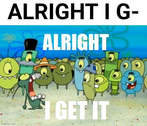 I have seen many of these. | ALRIGHT I G- | image tagged in alright i get it,plankton,spongebob,spongebob square pants,bob,memecraftia | made w/ Imgflip meme maker