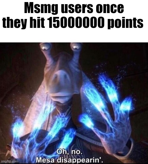 . | Msmg users once they hit 15000000 points | image tagged in oh no mesa disappearing | made w/ Imgflip meme maker