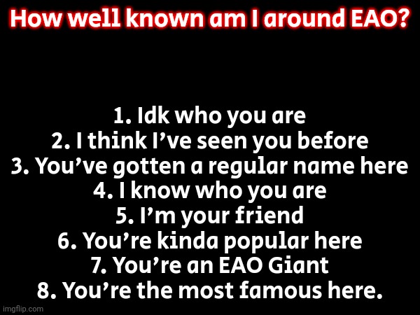 Pick a number to share your thoughts. | How well known am I around EAO? 1. Idk who you are
2. I think I've seen you before
3. You've gotten a regular name here
4. I know who you are
5. I'm your friend
6. You're kinda popular here
7. You're an EAO Giant
8. You're the most famous here. | image tagged in memes,funny | made w/ Imgflip meme maker