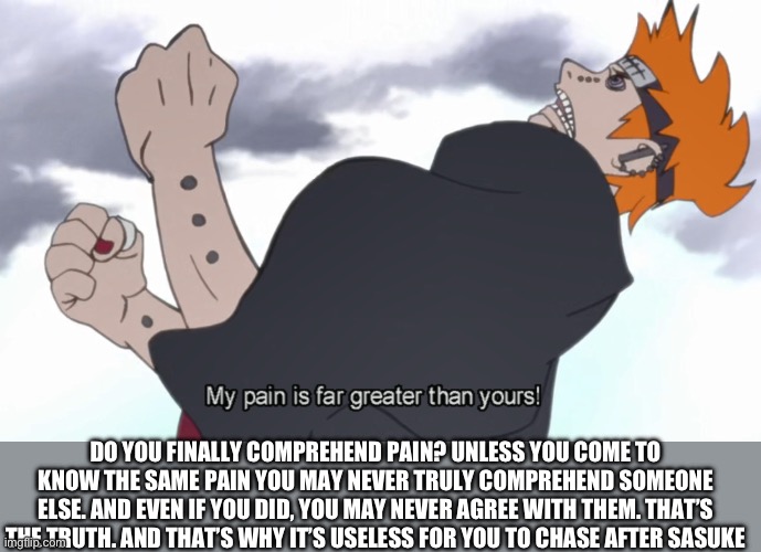 Naruto | DO YOU FINALLY COMPREHEND PAIN? UNLESS YOU COME TO KNOW THE SAME PAIN YOU MAY NEVER TRULY COMPREHEND SOMEONE ELSE. AND EVEN IF YOU DID, YOU MAY NEVER AGREE WITH THEM. THAT’S THE TRUTH. AND THAT’S WHY IT’S USELESS FOR YOU TO CHASE AFTER SASUKE | image tagged in the world shall know pain,pain | made w/ Imgflip meme maker