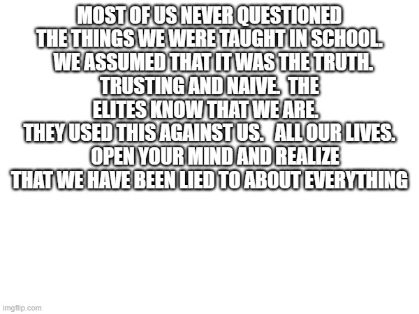 MOST OF US NEVER QUESTIONED THE THINGS WE WERE TAUGHT IN SCHOOL.
  WE ASSUMED THAT IT WAS THE TRUTH.
TRUSTING AND NAIVE.  THE ELITES KNOW THAT WE ARE.  
THEY USED THIS AGAINST US.   ALL OUR LIVES.
   OPEN YOUR MIND AND REALIZE THAT WE HAVE BEEN LIED TO ABOUT EVERYTHING | made w/ Imgflip meme maker