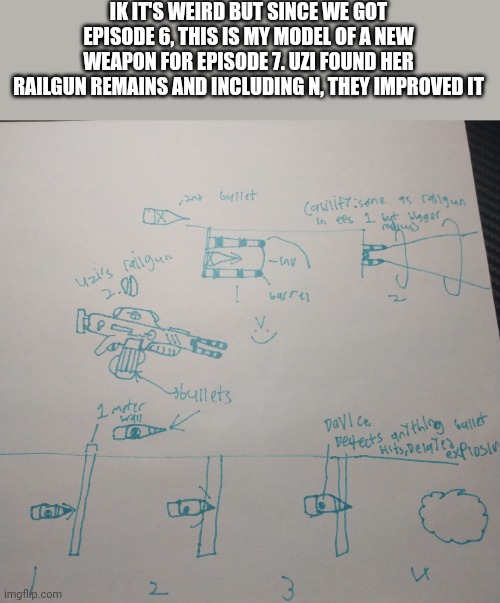 Srry for bad handwriting | IK IT'S WEIRD BUT SINCE WE GOT EPISODE 6, THIS IS MY MODEL OF A NEW WEAPON FOR EPISODE 7. UZI FOUND HER RAILGUN REMAINS AND INCLUDING N, THEY IMPROVED IT | made w/ Imgflip meme maker