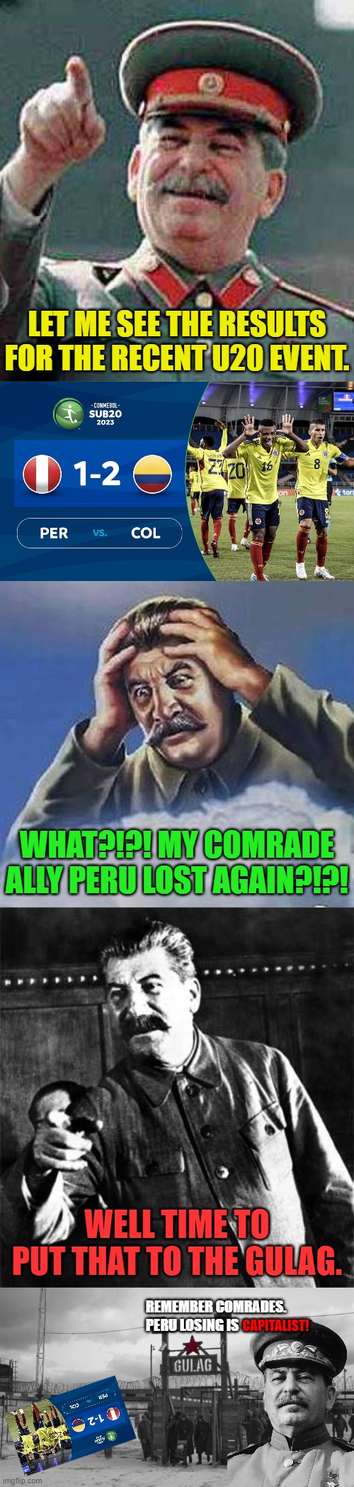 LET ME SEE THE RESULTS FOR THE RECENT U20 EVENT. WHAT?!?! MY COMRADE ALLY PERU LOST AGAIN?!?! WELL TIME TO PUT THAT TO THE GULAG. REMEMBER COMRADES.
PERU LOSING IS; CAPITALIST! | image tagged in stalin says,worrying stalin,stalin,gulag | made w/ Imgflip meme maker